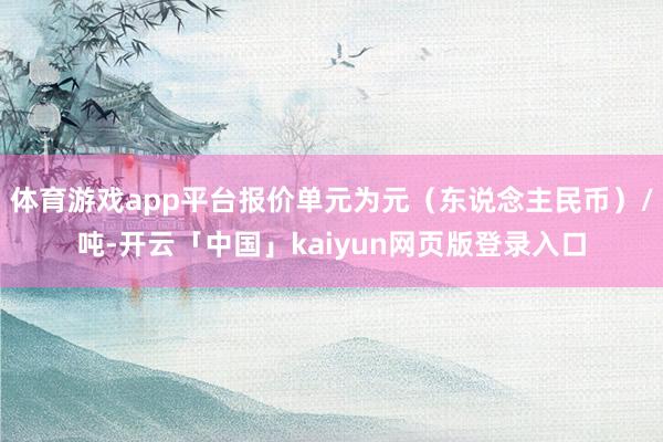 体育游戏app平台报价单元为元（东说念主民币）/吨-开云「中国」kaiyun网页版登录入口