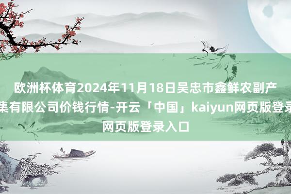 欧洲杯体育2024年11月18日吴忠市鑫鲜农副产物市集有限公司价钱行情-开云「中国」kaiyun网页版登录入口